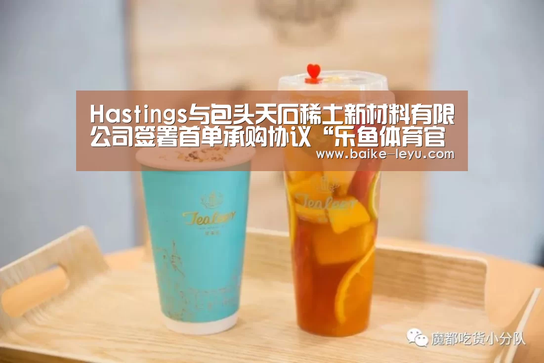 Hastings与包头天石稀土新材料有限公司签署首单承购协议“乐鱼体育官网入口”(图3) 乐鱼入口